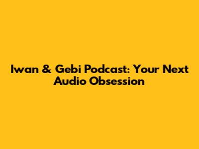 Iwan & Gebi Podcast: Your Next Audio Obsession
