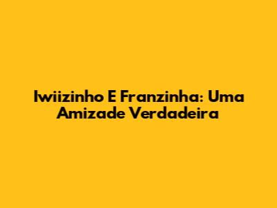 Iwiizinho E Franzinha: Uma Amizade Verdadeira