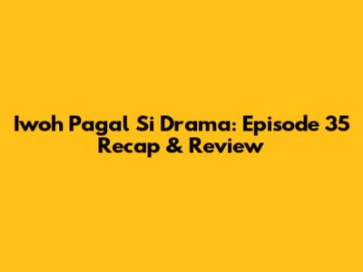 Iwoh Pagal Si Drama: Episode 35 Recap & Review