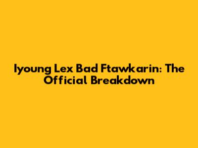 Iyoung Lex Bad Ftawkarin: The Official Breakdown