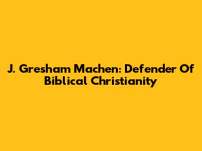J. Gresham Machen: Defender Of Biblical Christianity