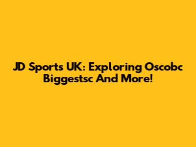 JD Sports UK: Exploring Oscobc Biggestsc And More!
