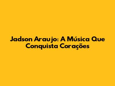 Jadson Araujo: A Música Que Conquista Corações