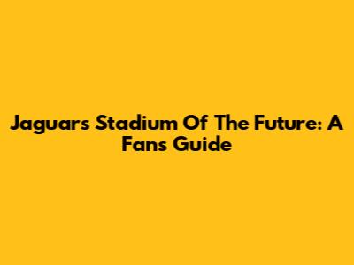 Jaguars Stadium Of The Future: A Fan's Guide