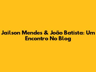 Jailson Mendes & João Batista: Um Encontro No Blog