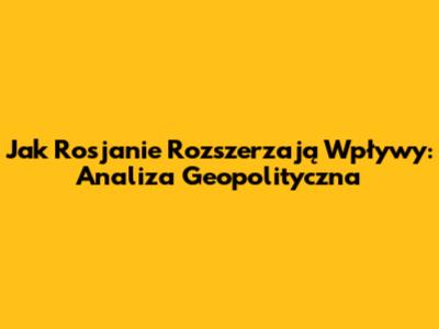 Jak Rosjanie Rozszerzają Wpływy: Analiza Geopolityczna