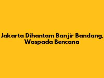 Jakarta Dihantam Banjir Bandang, Waspada Bencana