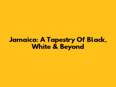 Jamaica: A Tapestry Of Black, White & Beyond