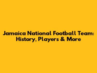 Jamaica National Football Team: History, Players & More