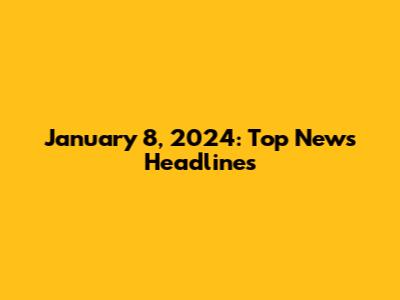 January 8, 2024: Top News Headlines