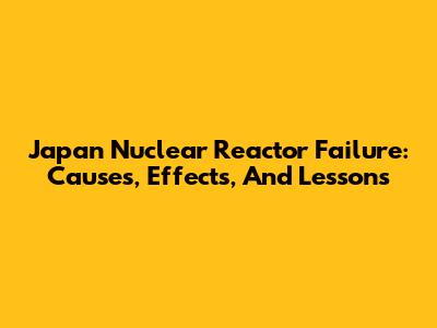 Japan Nuclear Reactor Failure: Causes, Effects, And Lessons