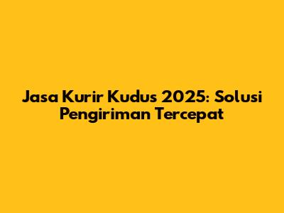 Jasa Kurir Kudus 2025: Solusi Pengiriman Tercepat
