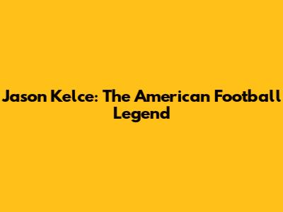 Jason Kelce: The American Football Legend