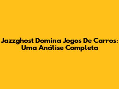 Jazzghost Domina Jogos De Carros: Uma Análise Completa