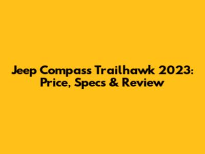 Jeep Compass Trailhawk 2023: Price, Specs & Review