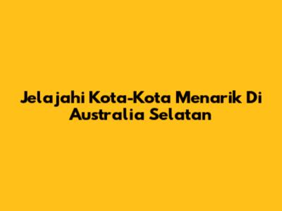Jelajahi Kota-Kota Menarik Di Australia Selatan