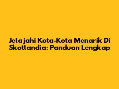 Jelajahi Kota-Kota Menarik Di Skotlandia: Panduan Lengkap