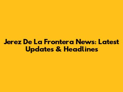 Jerez De La Frontera News: Latest Updates & Headlines