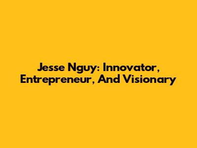 Jesse Nguy: Innovator, Entrepreneur, And Visionary