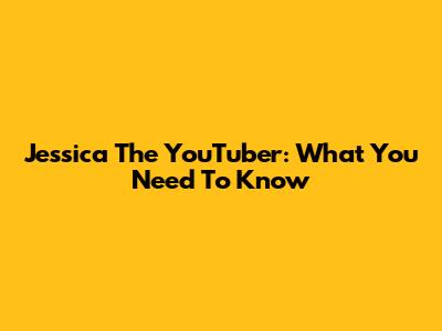 Jessica The YouTuber: What You Need To Know