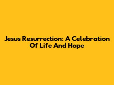 Jesus' Resurrection: A Celebration Of Life And Hope