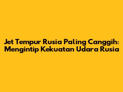 Jet Tempur Rusia Paling Canggih: Mengintip Kekuatan Udara Rusia