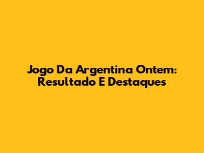 Jogo Da Argentina Ontem: Resultado E Destaques