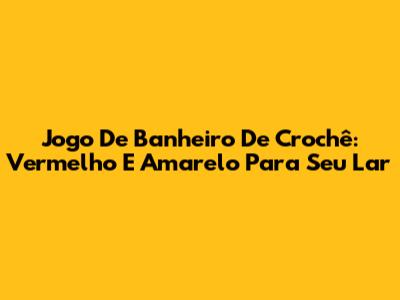 Jogo De Banheiro De Crochê: Vermelho E Amarelo Para Seu Lar