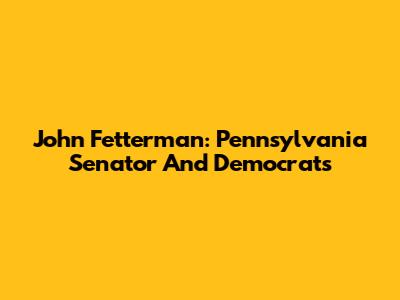 John Fetterman: Pennsylvania Senator And Democrats