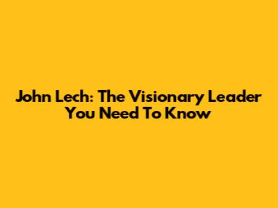 John Lech: The Visionary Leader You Need To Know