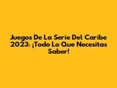 Juegos De La Serie Del Caribe 2023: ¡Todo Lo Que Necesitas Saber!