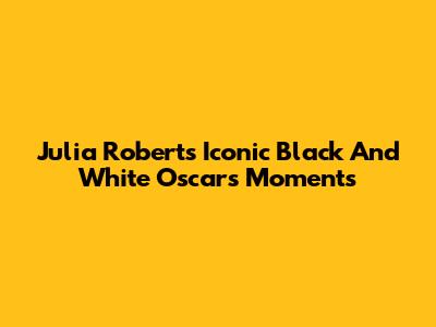 Julia Roberts' Iconic Black And White Oscars Moments