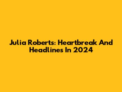 Julia Roberts: Heartbreak And Headlines In 2024