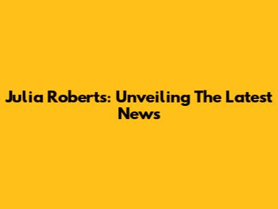 Julia Roberts: Unveiling The Latest News