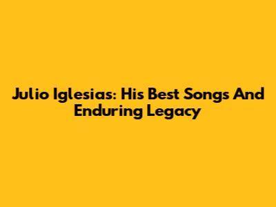 Julio Iglesias: His Best Songs And Enduring Legacy