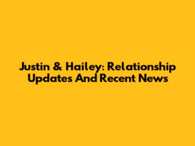 Justin & Hailey: Relationship Updates And Recent News