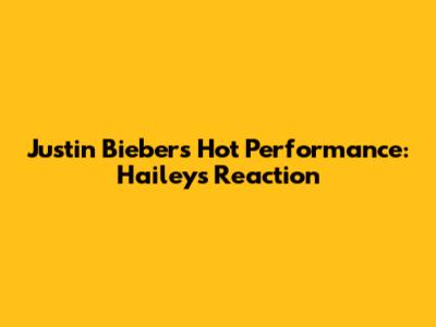 Justin Bieber's Hot Performance: Hailey's Reaction