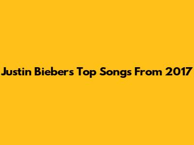 Justin Bieber's Top Songs From 2017