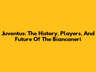 Juventus: The History, Players, And Future Of The Bianconeri