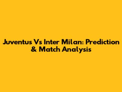 Juventus Vs Inter Milan: Prediction & Match Analysis