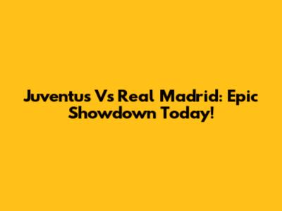 Juventus Vs Real Madrid: Epic Showdown Today!