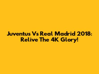 Juventus Vs Real Madrid 2018: Relive The 4K Glory!