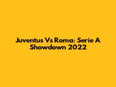 Juventus Vs Roma: Serie A Showdown 2022
