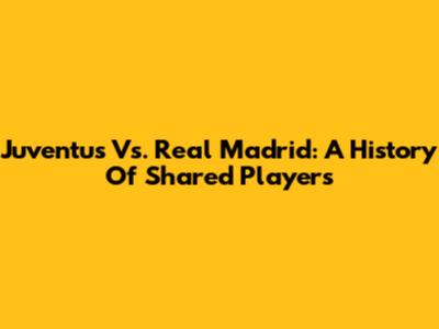 Juventus Vs. Real Madrid: A History Of Shared Players