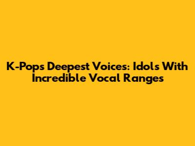 K-Pop's Deepest Voices: Idols With Incredible Vocal Ranges