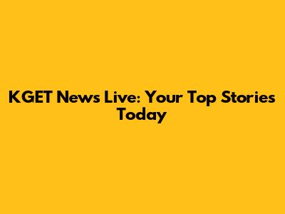KGET News Live: Your Top Stories Today