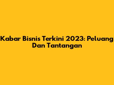 Kabar Bisnis Terkini 2023: Peluang Dan Tantangan