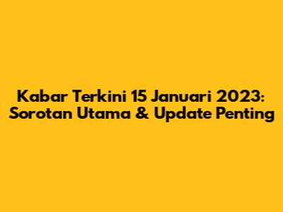 Kabar Terkini 15 Januari 2023: Sorotan Utama & Update Penting