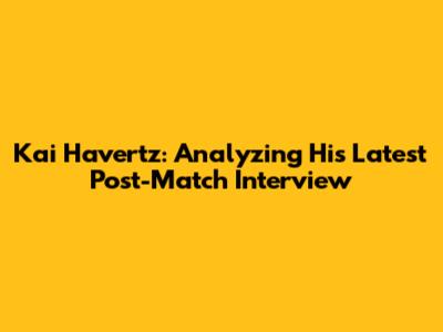 Kai Havertz: Analyzing His Latest Post-Match Interview