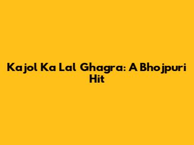 Kajol Ka Lal Ghagra: A Bhojpuri Hit